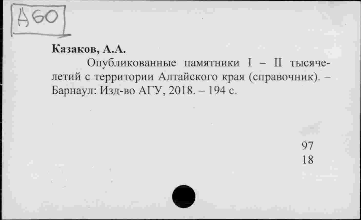 ﻿Казаков, А.А.
Опубликованные памятники I - II тысячелетий с территории Алтайского края (справочник). -Барнаул: Изд-во АГУ, 2018. - 194 с.
97
18